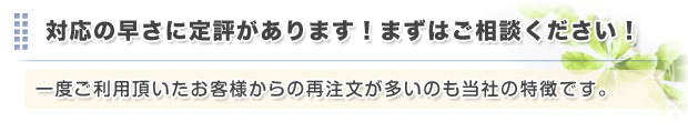 対応の早さに定評があります。一度利用頂いたお客様からの再注文が多いのも当社の特徴です。